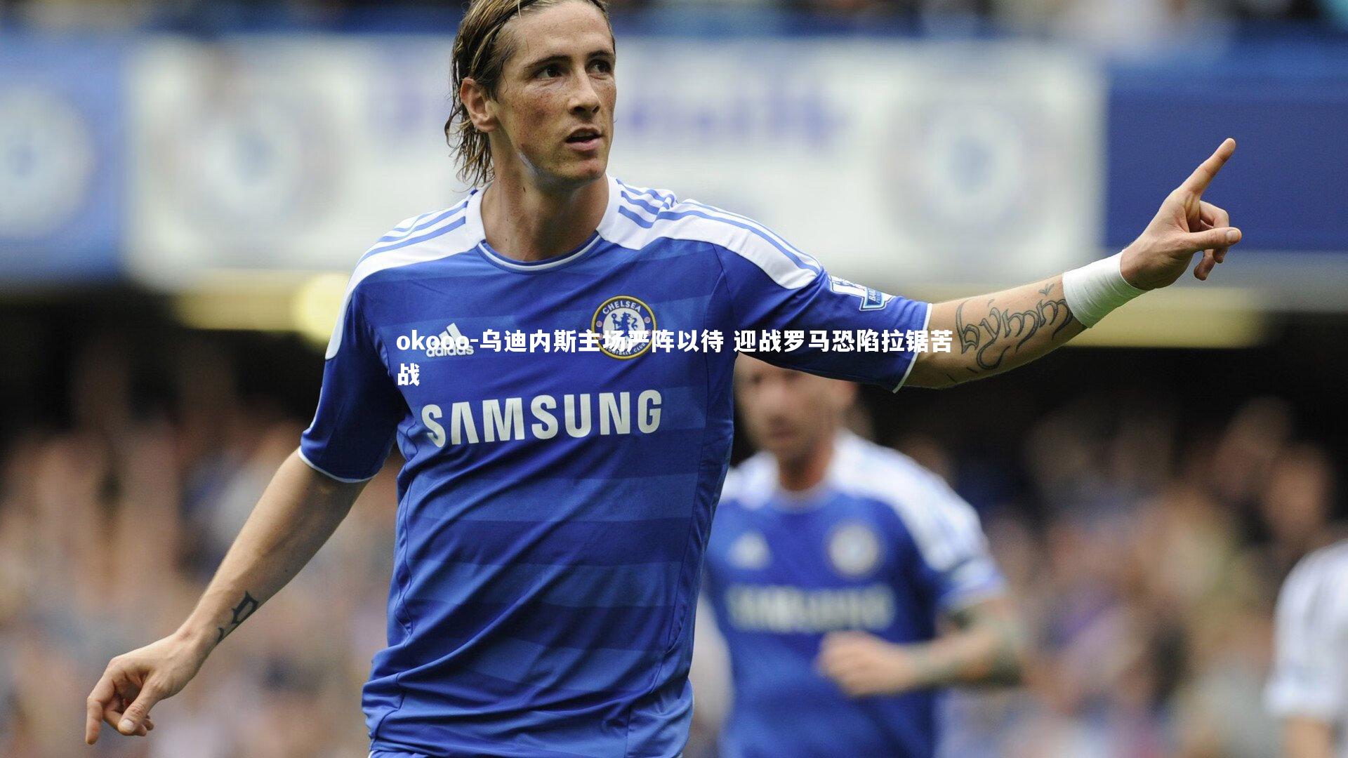 乌迪内斯主场严阵以待 迎战罗马恐陷拉锯苦战